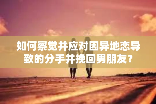 如何察觉并应对因异地恋导致的分手并挽回男朋友？