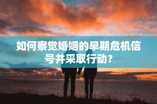 如何察觉婚姻的早期危机信号并采取行动？