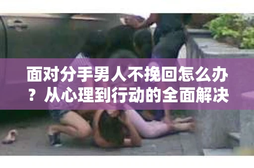 面对分手男人不挽回怎么办？从心理到行动的全面解决方案