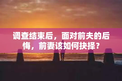 调查结束后，面对前夫的后悔，前妻该如何抉择？
