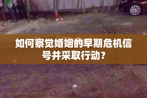 如何察觉婚姻的早期危机信号并采取行动？