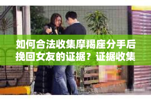 如何合法收集摩羯座分手后挽回女友的证据？证据收集策略与法律风险防范