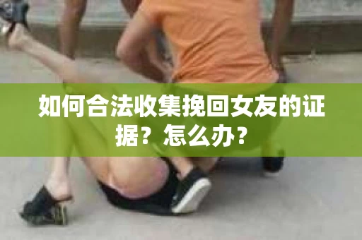 如何合法收集挽回女友的证据？怎么办？