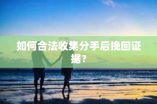 如何合法收集分手后挽回证据？