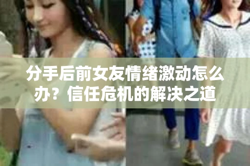 分手后前女友情绪激动怎么办？信任危机的解决之道