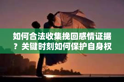 如何合法收集挽回感情证据？关键时刻如何保护自身权益？