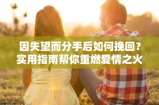 因失望而分手后如何挽回？实用指南帮你重燃爱情之火