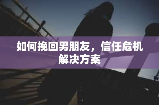 如何挽回男朋友，信任危机解决方案