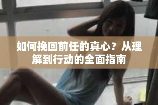 如何挽回前任的真心？从理解到行动的全面指南