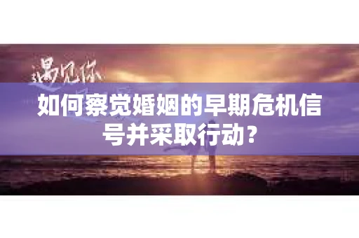 如何察觉婚姻的早期危机信号并采取行动？