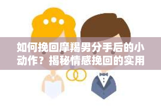 如何挽回摩羯男分手后的小动作？揭秘情感挽回的实用策略
