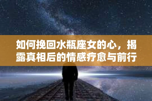 如何挽回水瓶座女的心，揭露真相后的情感疗愈与前行计划