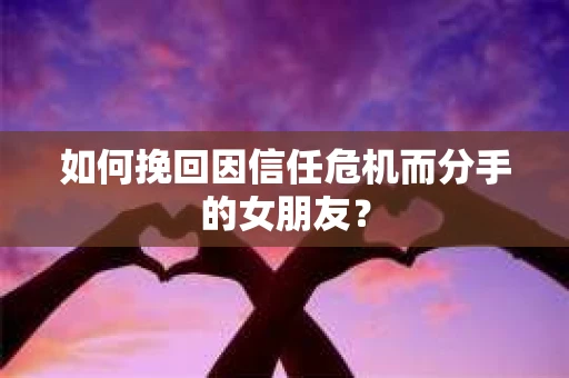 如何挽回因信任危机而分手的女朋友？