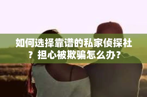 如何选择靠谱的私家侦探社？担心被欺骗怎么办？