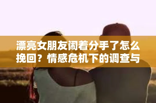 漂亮女朋友闹着分手了怎么挽回？情感危机下的调查与应对策略