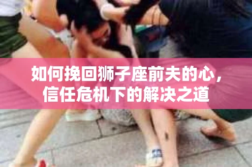 如何挽回狮子座前夫的心，信任危机下的解决之道