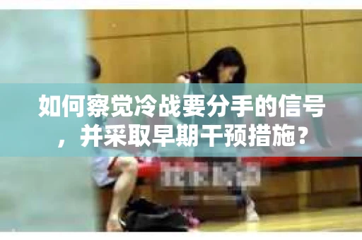 如何察觉冷战要分手的信号，并采取早期干预措施？