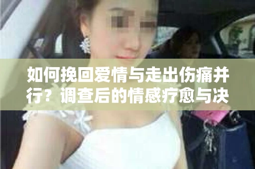 如何挽回爱情与走出伤痛并行？调查后的情感疗愈与决策指南