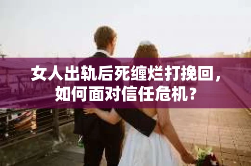 女人出轨后死缠烂打挽回，如何面对信任危机？