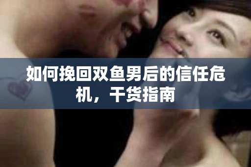 如何挽回双鱼男后的信任危机,干货指南 如何挽回双鱼男后的信任危机,干货指南