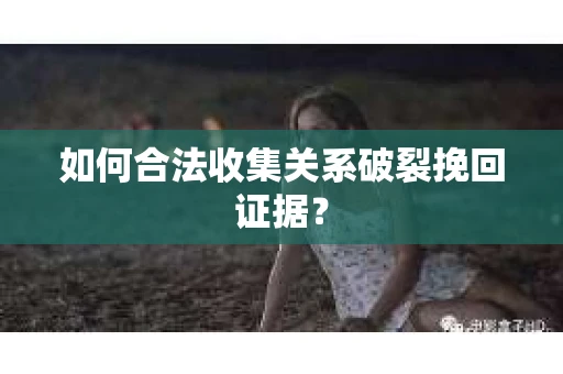 如何合法收集关系破裂挽回证据？