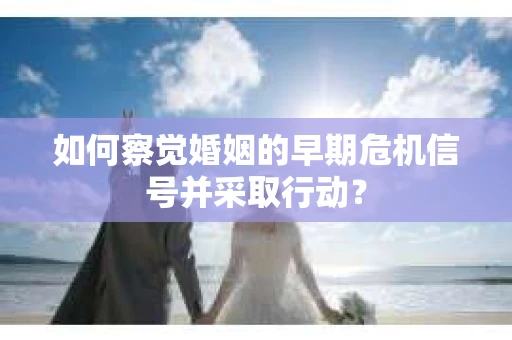如何察觉婚姻的早期危机信号并采取行动？