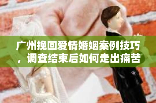 广州挽回爱情婚姻案例技巧，调查结束后如何走出痛苦并做出明智决策？