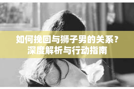 如何挽回与狮子男的关系？深度解析与行动指南