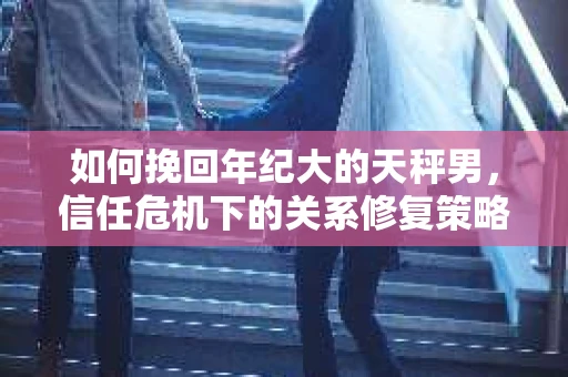 如何挽回年纪大的天秤男，信任危机下的关系修复策略