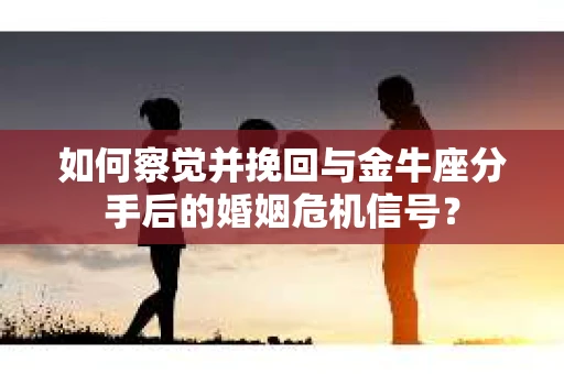 如何察觉并挽回与金牛座分手后的婚姻危机信号？