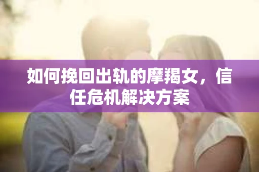 如何挽回出轨的摩羯女，信任危机解决方案