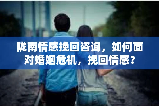 陇南情感挽回咨询，如何面对婚姻危机，挽回情感？