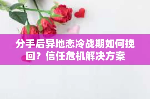 分手后异地恋冷战期如何挽回？信任危机解决方案