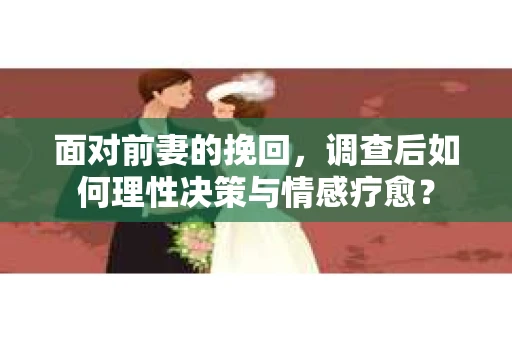 面对前妻的挽回，调查后如何理性决策与情感疗愈？