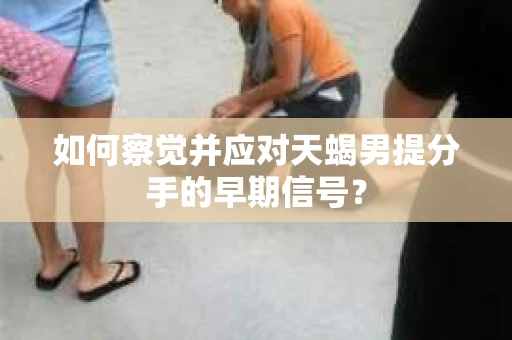 如何察觉并应对天蝎男提分手的早期信号? 如何察觉并应对天蝎男提分手的早期信号?