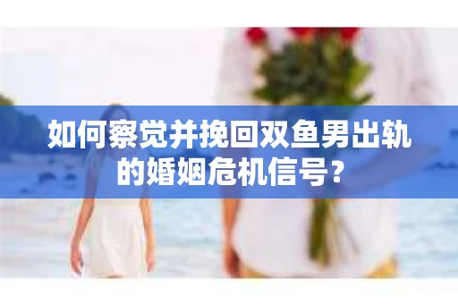 如何察觉并挽回双鱼男出轨的婚姻危机信号？