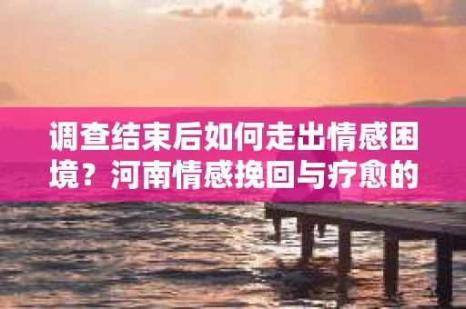 调查结束后如何走出情感困境？河南情感挽回与疗愈的实用方法