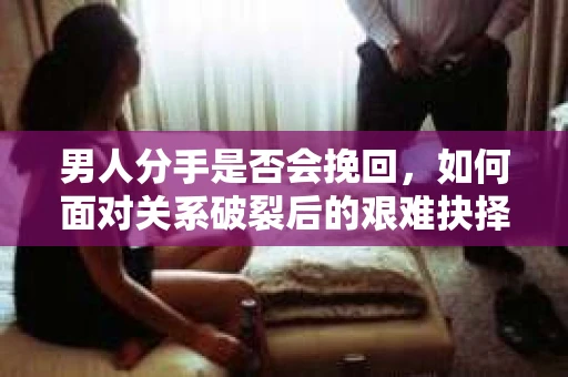 男人分手是否会挽回，如何面对关系破裂后的艰难抉择？