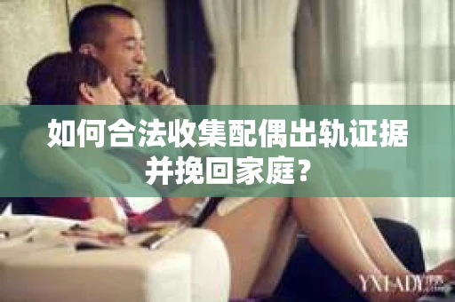 如何合法收集配偶出轨证据并挽回家庭？