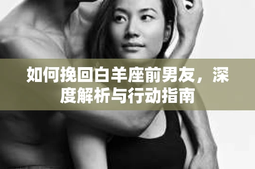 如何挽回白羊座前男友，深度解析与行动指南