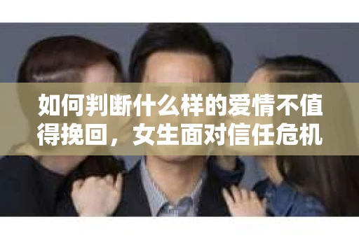 如何判断什么样的爱情不值得挽回，女生面对信任危机怎么办？