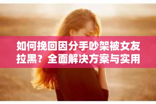 如何挽回因分手吵架被女友拉黑？全面解决方案与实用建议