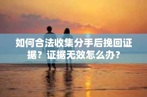 如何合法收集分手后挽回证据？证据无效怎么办？