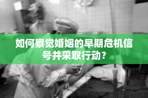 如何察觉婚姻的早期危机信号并采取行动？