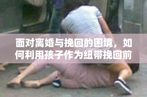 面对离婚与挽回的困境，如何利用孩子作为纽带挽回前夫的技巧？