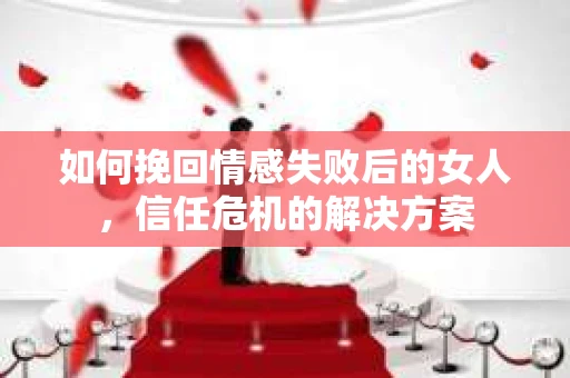 如何挽回情感失败后的女人，信任危机的解决方案