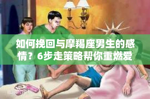 如何挽回与摩羯座男生的感情？6步走策略帮你重燃爱情之火