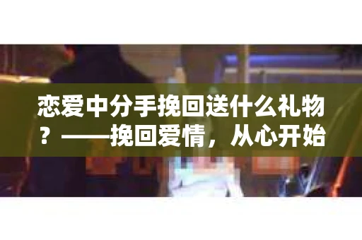 恋爱中分手挽回送什么礼物？——挽回爱情，从心开始