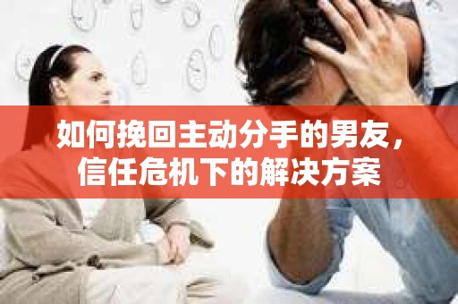 如何挽回主动分手的男友，信任危机下的解决方案