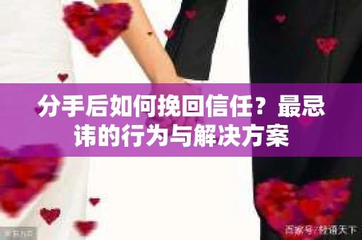 分手后如何挽回信任？最忌讳的行为与解决方案